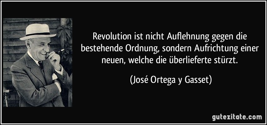 Revolution ist nicht Auflehnung gegen die bestehende Ordnung, sondern Aufrichtung einer neuen, welche die überlieferte stürzt. (José Ortega y Gasset)