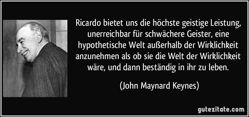 Ricardo bietet uns die höchste geistige Leistung, unerreichbar für schwächere Geister, eine hypothetische Welt außerhalb der Wirklichkeit anzunehmen als ob sie die Welt der Wirklichkeit wäre, und dann beständig in ihr zu leben. (John Maynard Keynes)