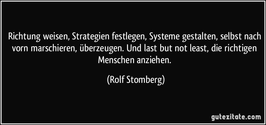 Richtung weisen, Strategien festlegen, Systeme gestalten, selbst nach vorn marschieren, überzeugen. Und last but not least, die richtigen Menschen anziehen. (Rolf Stomberg)