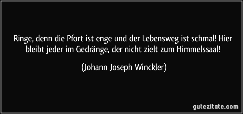 Ringe, denn die Pfort ist enge und der Lebensweg ist schmal! Hier bleibt jeder im Gedränge, der nicht zielt zum Himmelssaal! (Johann Joseph Winckler)