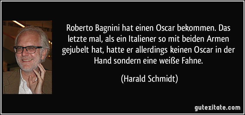 Roberto Bagnini hat einen Oscar bekommen. Das letzte mal, als ein Italiener so mit beiden Armen gejubelt hat, hatte er allerdings keinen Oscar in der Hand sondern eine weiße Fahne. (Harald Schmidt)