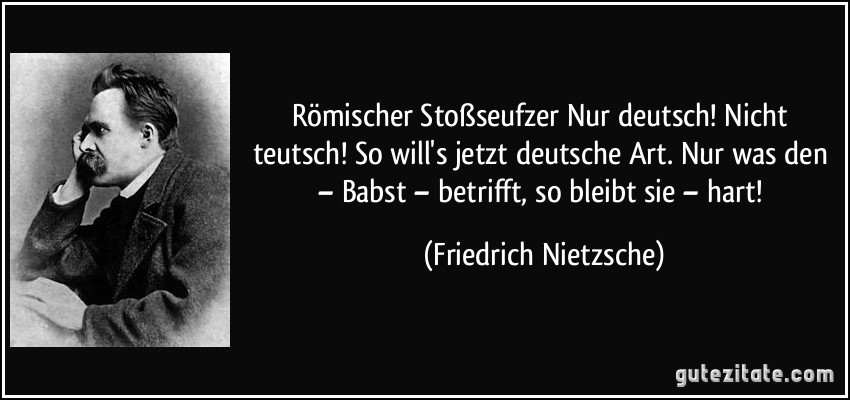 Römischer Stoßseufzer Nur deutsch! Nicht teutsch! So will's jetzt deutsche Art. Nur was den – Babst – betrifft, so bleibt sie – hart! (Friedrich Nietzsche)