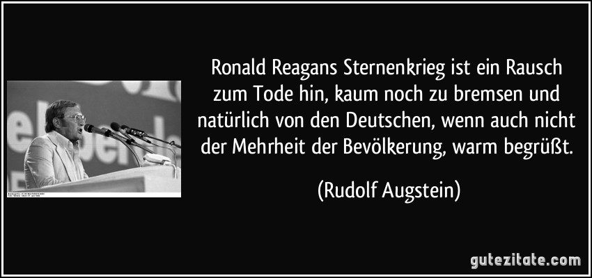 Ronald Reagans Sternenkrieg ist ein Rausch zum Tode hin, kaum noch zu bremsen und natürlich von den Deutschen, wenn auch nicht der Mehrheit der Bevölkerung, warm begrüßt. (Rudolf Augstein)