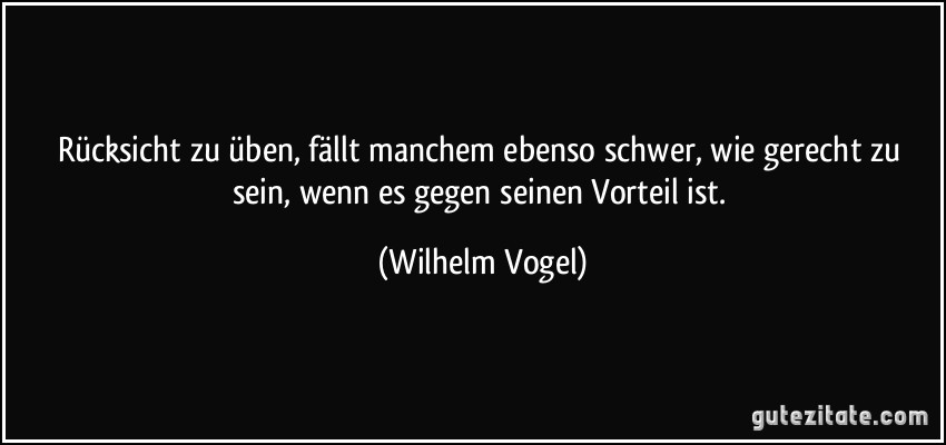 Rücksicht zu üben, fällt manchem ebenso schwer, wie gerecht zu sein, wenn es gegen seinen Vorteil ist. (Wilhelm Vogel)