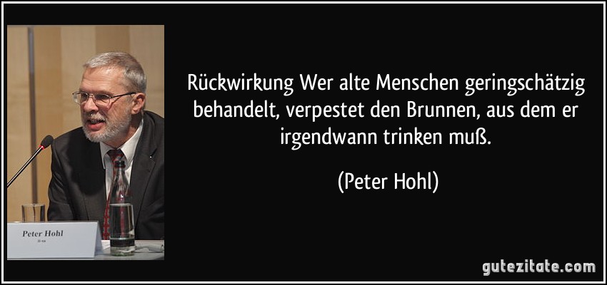 Rückwirkung Wer alte Menschen geringschätzig behandelt, verpestet den Brunnen, aus dem er irgendwann trinken muß. (Peter Hohl)