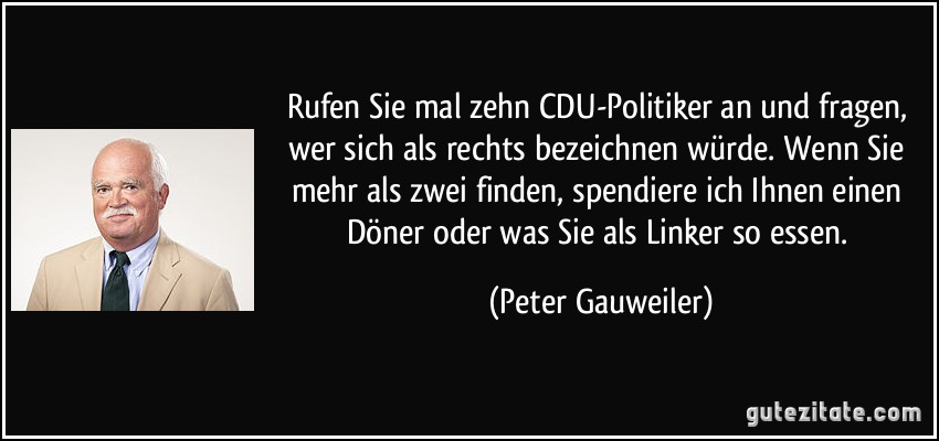 Rufen Sie mal zehn CDU-Politiker an und fragen, wer sich als rechts bezeichnen würde. Wenn Sie mehr als zwei finden, spendiere ich Ihnen einen Döner oder was Sie als Linker so essen. (Peter Gauweiler)