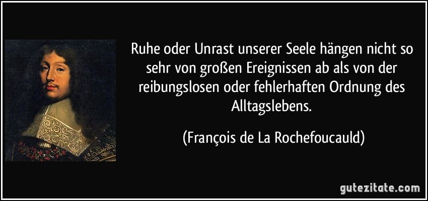 Ruhe oder Unrast unserer Seele hängen nicht so sehr von großen Ereignissen ab als von der reibungslosen oder fehlerhaften Ordnung des Alltagslebens. (François de La Rochefoucauld)