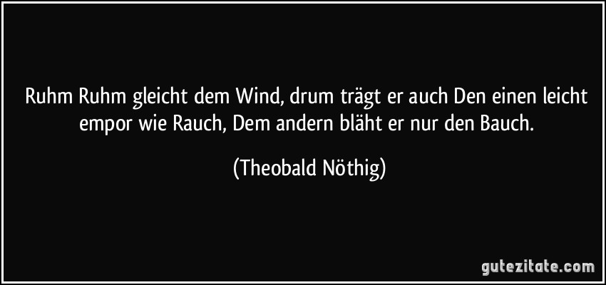 Ruhm Ruhm gleicht dem Wind, drum trägt er auch Den einen leicht empor wie Rauch, Dem andern bläht er nur den Bauch. (Theobald Nöthig)