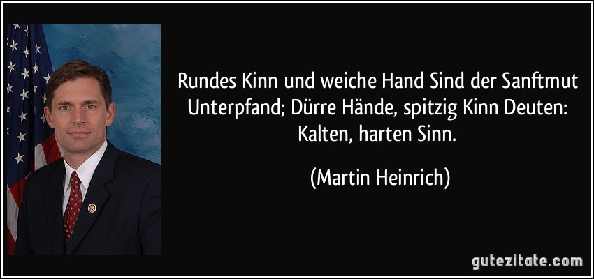 Rundes Kinn und weiche Hand Sind der Sanftmut Unterpfand; Dürre Hände, spitzig Kinn Deuten: Kalten, harten Sinn. (Martin Heinrich)