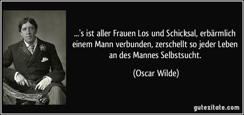 ...'s ist aller Frauen Los und Schicksal, erbärmlich einem Mann verbunden, zerschellt so jeder Leben an des Mannes Selbstsucht. (Oscar Wilde)