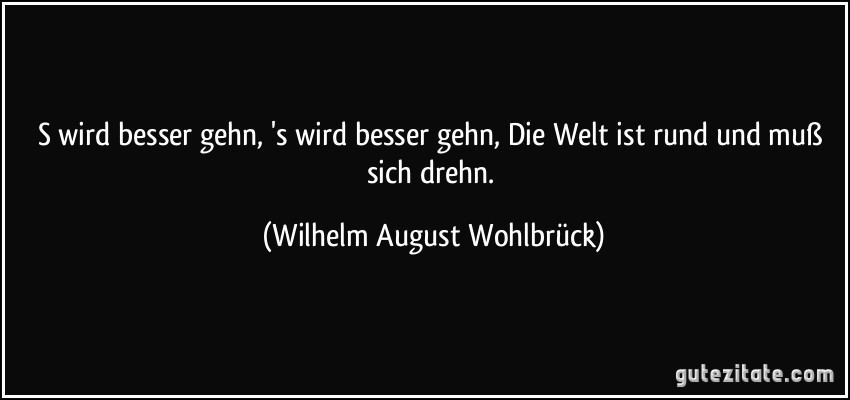 S wird besser gehn, 's wird besser gehn, Die Welt ist rund und muß sich drehn. (Wilhelm August Wohlbrück)