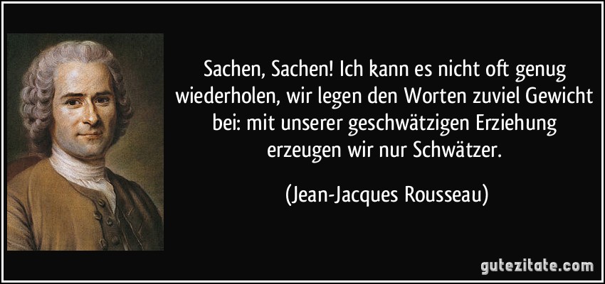 Sachen, Sachen! Ich kann es nicht oft genug wiederholen, wir legen den Worten zuviel Gewicht bei: mit unserer geschwätzigen Erziehung erzeugen wir nur Schwätzer. (Jean-Jacques Rousseau)