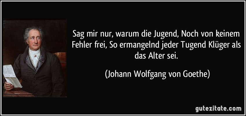 Sag mir nur, warum die Jugend, Noch von keinem Fehler frei, So ermangelnd jeder Tugend Klüger als das Alter sei. (Johann Wolfgang von Goethe)