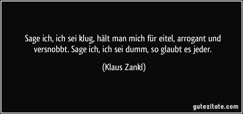 Sage ich, ich sei klug, hält man mich für eitel, arrogant und versnobbt. Sage ich, ich sei dumm, so glaubt es jeder. (Klaus Zankl)