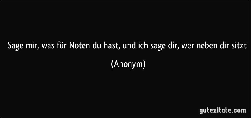 Sage mir, was für Noten du hast, und ich sage dir, wer neben dir sitzt (Anonym)