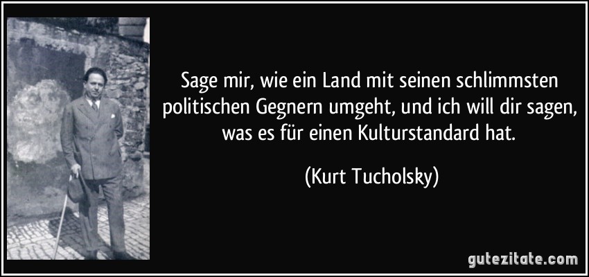 Sage mir, wie ein Land mit seinen schlimmsten politischen Gegnern umgeht, und ich will dir sagen, was es für einen Kulturstandard hat. (Kurt Tucholsky)