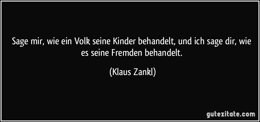 Sage mir, wie ein Volk seine Kinder behandelt, und ich sage dir, wie es seine Fremden behandelt. (Klaus Zankl)