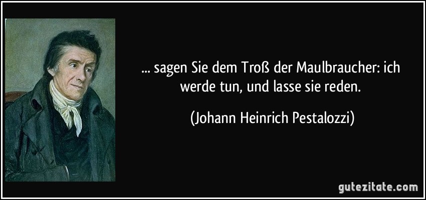 ... sagen Sie dem Troß der Maulbraucher: ich werde tun, und lasse sie reden. (Johann Heinrich Pestalozzi)