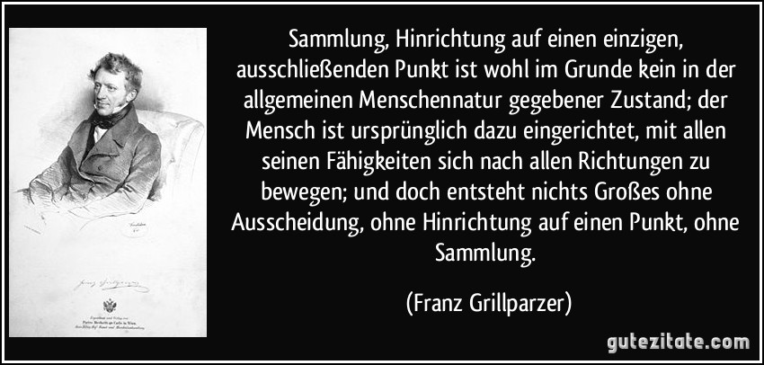 Sammlung, Hinrichtung auf einen einzigen, ausschließenden Punkt ist wohl im Grunde kein in der allgemeinen Menschennatur gegebener Zustand; der Mensch ist ursprünglich dazu eingerichtet, mit allen seinen Fähigkeiten sich nach allen Richtungen zu bewegen; und doch entsteht nichts Großes ohne Ausscheidung, ohne Hinrichtung auf einen Punkt, ohne Sammlung. (Franz Grillparzer)