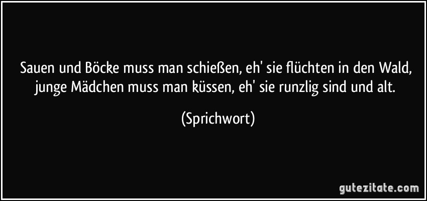 Sauen und Böcke muss man schießen, eh' sie flüchten in den Wald, junge Mädchen muss man küssen, eh' sie runzlig sind und alt. (Sprichwort)