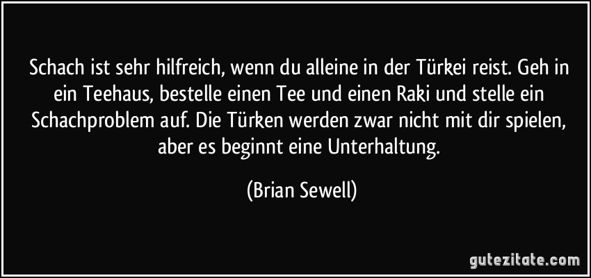 Schach ist sehr hilfreich, wenn du alleine in der Türkei reist. Geh in ein Teehaus, bestelle einen Tee und einen Raki und stelle ein Schachproblem auf. Die Türken werden zwar nicht mit dir spielen, aber es beginnt eine Unterhaltung. (Brian Sewell)