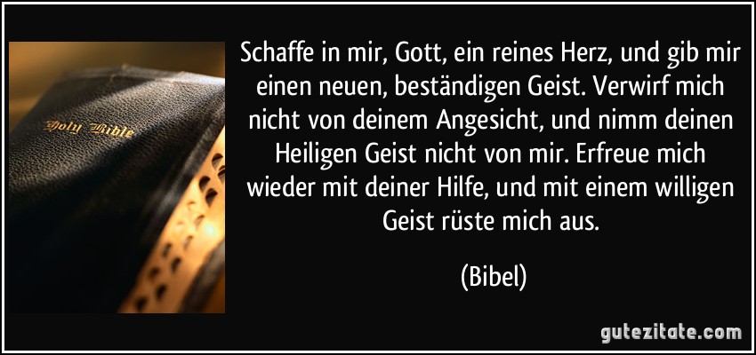 Schaffe in mir, Gott, ein reines Herz, und gib mir einen neuen, beständigen Geist. Verwirf mich nicht von deinem Angesicht, und nimm deinen Heiligen Geist nicht von mir. Erfreue mich wieder mit deiner Hilfe, und mit einem willigen Geist rüste mich aus. (Bibel)