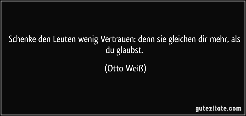 Schenke den Leuten wenig Vertrauen: denn sie gleichen dir mehr, als du glaubst. (Otto Weiß)