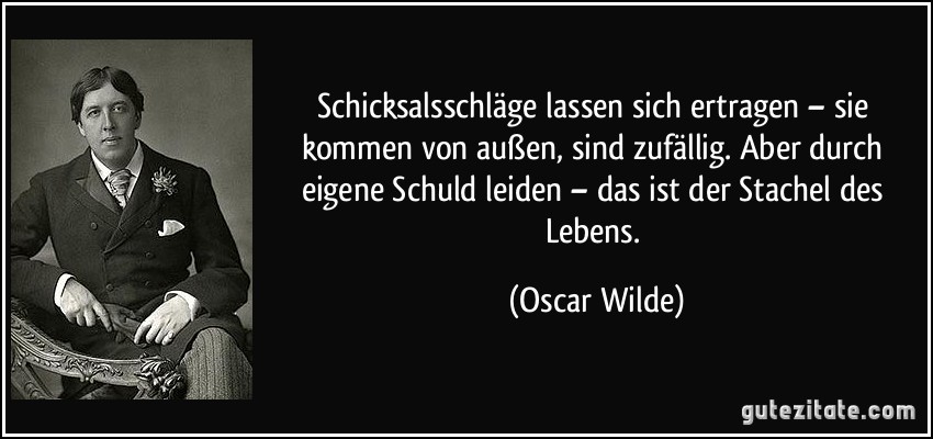 Schicksalsschläge lassen sich ertragen – sie kommen von außen, sind zufällig. Aber durch eigene Schuld leiden – das ist der Stachel des Lebens. (Oscar Wilde)