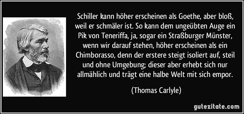 Schiller kann höher erscheinen als Goethe, aber bloß, weil er schmäler ist. So kann dem ungeübten Auge ein Pik von Teneriffa, ja, sogar ein Straßburger Münster, wenn wir darauf stehen, höher erscheinen als ein Chimborasso, denn der erstere steigt isoliert auf, steil und ohne Umgebung; dieser aber erhebt sich nur allmählich und trägt eine halbe Welt mit sich empor. (Thomas Carlyle)