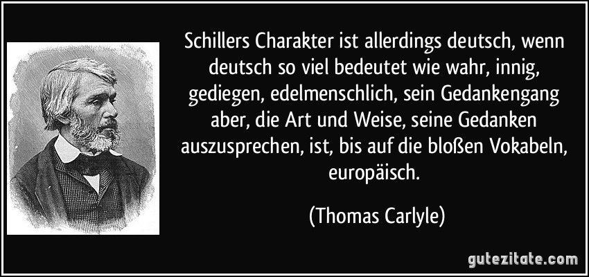 Schillers Charakter ist allerdings deutsch, wenn deutsch so viel bedeutet wie wahr, innig, gediegen, edelmenschlich, sein Gedankengang aber, die Art und Weise, seine Gedanken auszusprechen, ist, bis auf die bloßen Vokabeln, europäisch. (Thomas Carlyle)