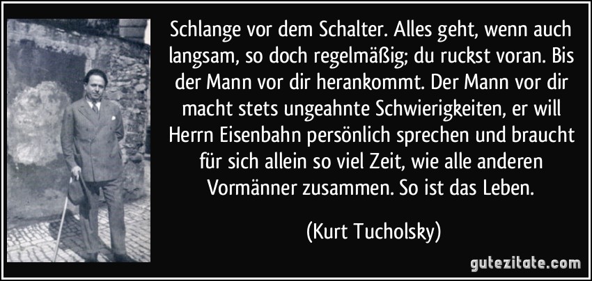 Schlange vor dem Schalter. Alles geht, wenn auch langsam, so doch regelmäßig; du ruckst voran. Bis der Mann vor dir herankommt. Der Mann vor dir macht stets ungeahnte Schwierigkeiten, er will Herrn Eisenbahn persönlich sprechen und braucht für sich allein so viel Zeit, wie alle anderen Vormänner zusammen. So ist das Leben. (Kurt Tucholsky)