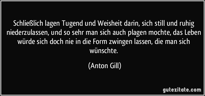 Schließlich lagen Tugend und Weisheit darin, sich still und ruhig niederzulassen, und so sehr man sich auch plagen mochte, das Leben würde sich doch nie in die Form zwingen lassen, die man sich wünschte. (Anton Gill)