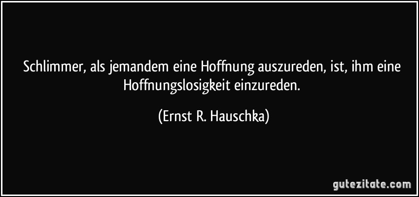 Schlimmer, als jemandem eine Hoffnung auszureden, ist, ihm eine Hoffnungslosigkeit einzureden. (Ernst R. Hauschka)