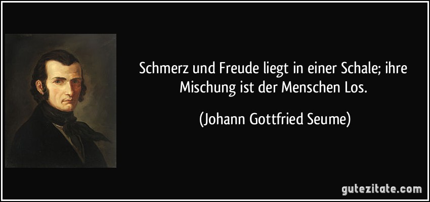 Schmerz und Freude liegt in einer Schale; ihre Mischung ist der Menschen Los. (Johann Gottfried Seume)