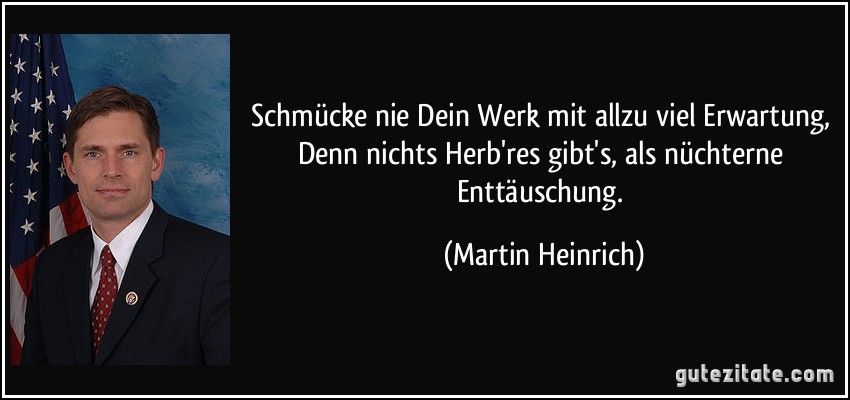 Schmücke nie Dein Werk mit allzu viel Erwartung, Denn nichts Herb'res gibt's, als nüchterne Enttäuschung. (Martin Heinrich)