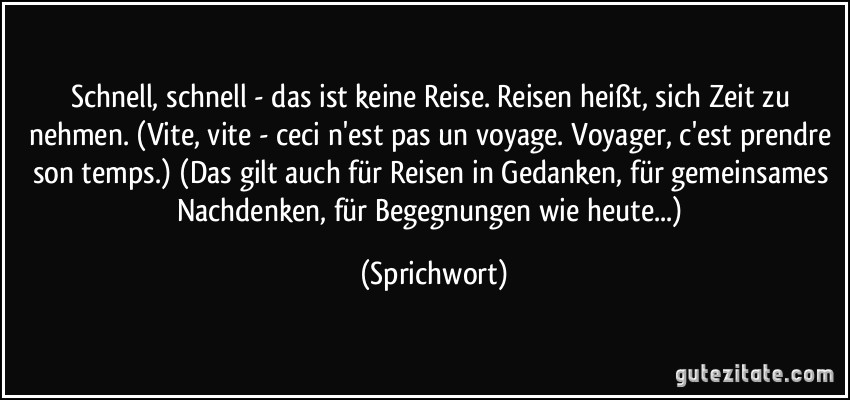 Schnell, schnell - das ist keine Reise. Reisen heißt, sich Zeit zu nehmen. (Vite, vite - ceci n'est pas un voyage. Voyager, c'est prendre son temps.) (Das gilt auch für Reisen in Gedanken, für gemeinsames Nachdenken, für Begegnungen wie heute...) (Sprichwort)