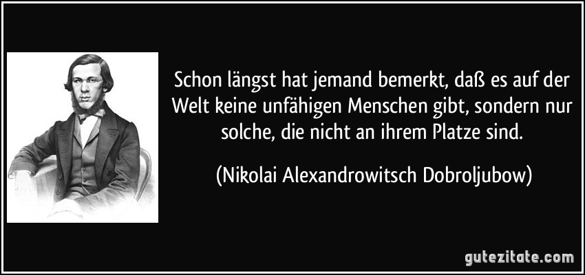 Schon längst hat jemand bemerkt, daß es auf der Welt keine unfähigen Menschen gibt, sondern nur solche, die nicht an ihrem Platze sind. (Nikolai Alexandrowitsch Dobroljubow)