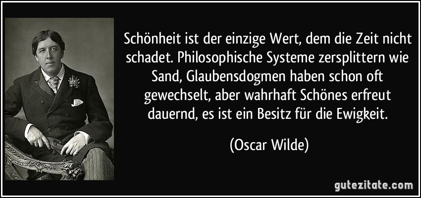 Schönheit ist der einzige Wert, dem die Zeit nicht schadet. Philosophische Systeme zersplittern wie Sand, Glaubensdogmen haben schon oft gewechselt, aber wahrhaft Schönes erfreut dauernd, es ist ein Besitz für die Ewigkeit. (Oscar Wilde)