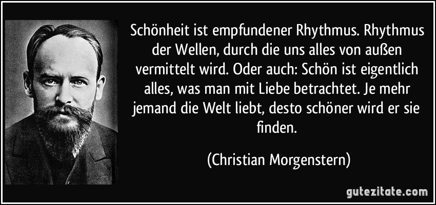 Schönheit ist empfundener Rhythmus. Rhythmus der Wellen, durch die uns alles von außen vermittelt wird. Oder auch: Schön ist eigentlich alles, was man mit Liebe betrachtet. Je mehr jemand die Welt liebt, desto schöner wird er sie finden. (Christian Morgenstern)