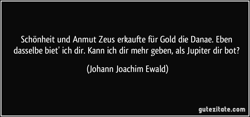 Schönheit und Anmut Zeus erkaufte für Gold die Danae. Eben dasselbe biet' ich dir. Kann ich dir mehr geben, als Jupiter dir bot? (Johann Joachim Ewald)