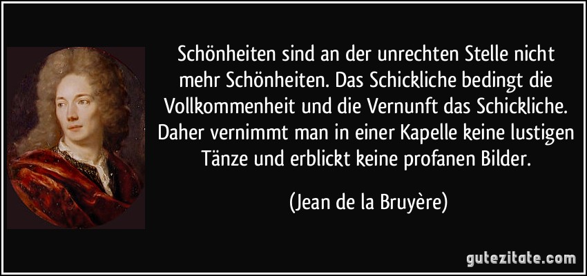 Schönheiten sind an der unrechten Stelle nicht mehr Schönheiten. Das Schickliche bedingt die Vollkommenheit und die Vernunft das Schickliche. Daher vernimmt man in einer Kapelle keine lustigen Tänze und erblickt keine profanen Bilder. (Jean de la Bruyère)