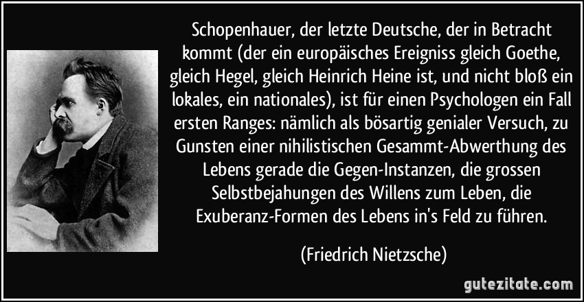 Schopenhauer, der letzte Deutsche, der in Betracht kommt (der ein europäisches Ereigniss gleich Goethe, gleich Hegel, gleich Heinrich Heine ist, und nicht bloß ein lokales, ein nationales), ist für einen Psychologen ein Fall ersten Ranges: nämlich als bösartig genialer Versuch, zu Gunsten einer nihilistischen Gesammt-Abwerthung des Lebens gerade die Gegen-Instanzen, die grossen Selbstbejahungen des Willens zum Leben, die Exuberanz-Formen des Lebens in's Feld zu führen. (Friedrich Nietzsche)