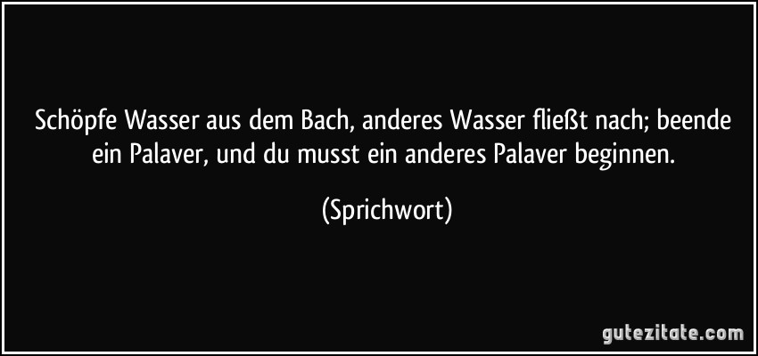 Schöpfe Wasser aus dem Bach, anderes Wasser fließt nach; beende ein Palaver, und du musst ein anderes Palaver beginnen. (Sprichwort)