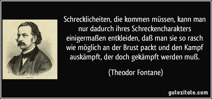 Schrecklicheiten, die kommen müssen, kann man nur dadurch ihres Schreckencharakters einigermaßen entkleiden, daß man sie so rasch wie möglich an der Brust packt und den Kampf auskämpft, der doch gekämpft werden muß. (Theodor Fontane)