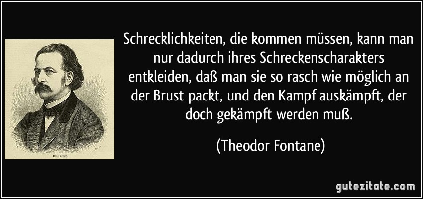 Schrecklichkeiten, die kommen müssen, kann man nur dadurch ihres Schreckenscharakters entkleiden, daß man sie so rasch wie möglich an der Brust packt, und den Kampf auskämpft, der doch gekämpft werden muß. (Theodor Fontane)