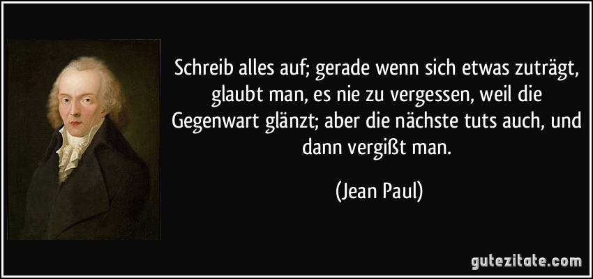 Schreib alles auf; gerade wenn sich etwas zuträgt, glaubt man, es nie zu vergessen, weil die Gegenwart glänzt; aber die nächste tuts auch, und dann vergißt man. (Jean Paul)