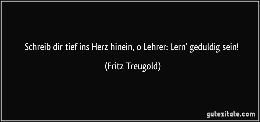 Schreib dir tief ins Herz hinein, o Lehrer: Lern' geduldig sein! (Fritz Treugold)