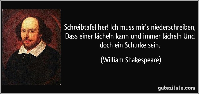 Schreibtafel her! Ich muss mir's niederschreiben, Dass einer lächeln kann und immer lächeln Und doch ein Schurke sein. (William Shakespeare)