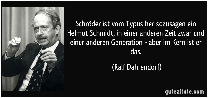 Schröder ist vom Typus her sozusagen ein Helmut Schmidt, in einer anderen Zeit zwar und einer anderen Generation - aber im Kern ist er das. (Ralf Dahrendorf)