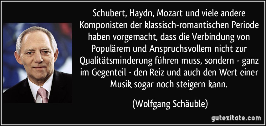 Schubert, Haydn, Mozart und viele andere Komponisten der klassisch-romantischen Periode haben vorgemacht, dass die Verbindung von Populärem und Anspruchsvollem nicht zur Qualitätsminderung führen muss, sondern - ganz im Gegenteil - den Reiz und auch den Wert einer Musik sogar noch steigern kann. (Wolfgang Schäuble)